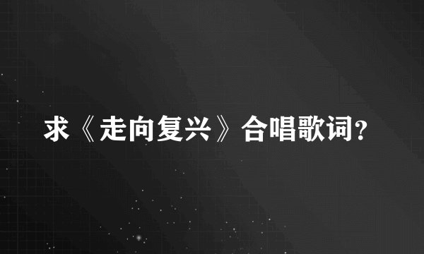 求《走向复兴》合唱歌词?