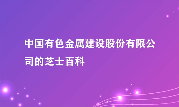 中国有色金属建设股份有限公司的芝士百科