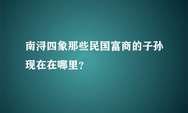 南浔四象那些民国富商的子孙现在在哪里？