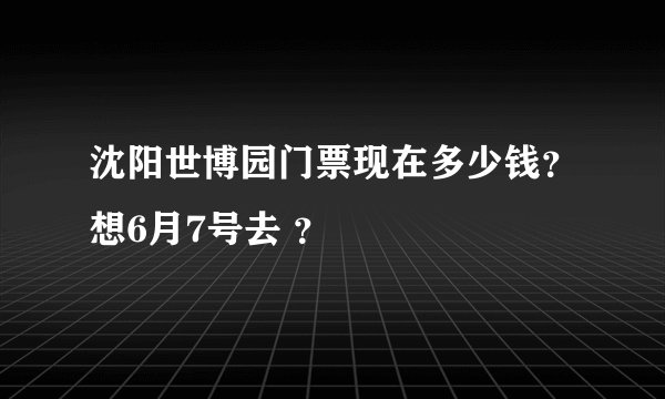 沈阳世博园门票现在多少钱？想6月7号去 ？