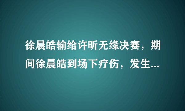 徐晨皓输给许昕无缘决赛，期间徐晨皓到场下疗伤，发生了什么？