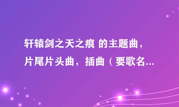轩辕剑之天之痕 的主题曲，片尾片头曲，插曲（要歌名，演唱者，和 歌词） 谢谢了