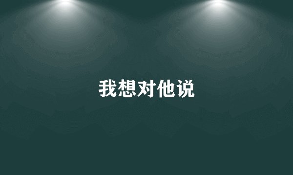 我想对他说