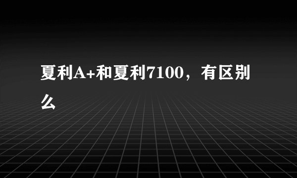 夏利A+和夏利7100，有区别么