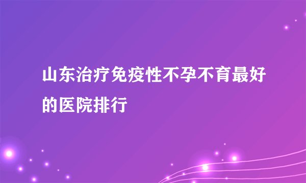 山东治疗免疫性不孕不育最好的医院排行