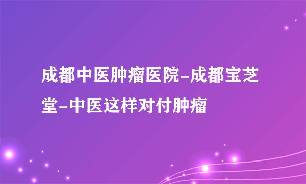 成都中医肿瘤医院-成都宝芝堂-中医这样对付肿瘤