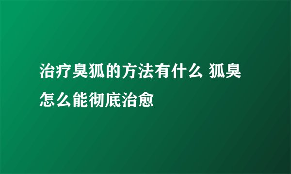 治疗臭狐的方法有什么 狐臭怎么能彻底治愈