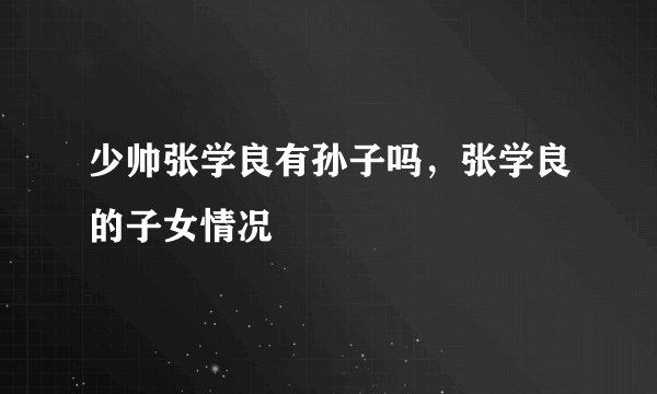 少帅张学良有孙子吗，张学良的子女情况