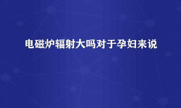 电磁炉辐射大吗对于孕妇来说