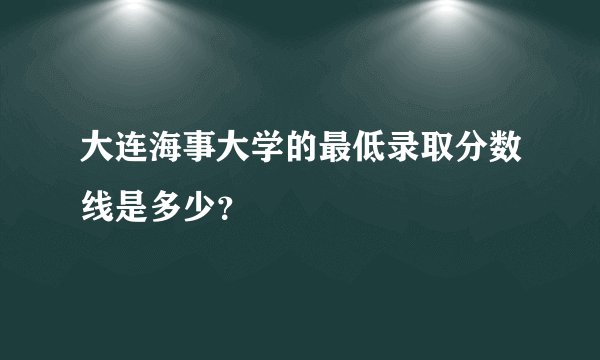 大连海事大学的最低录取分数线是多少？