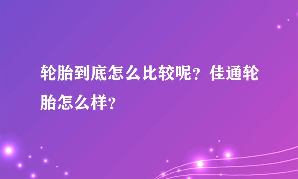 轮胎到底怎么比较呢?佳通轮胎怎么样?