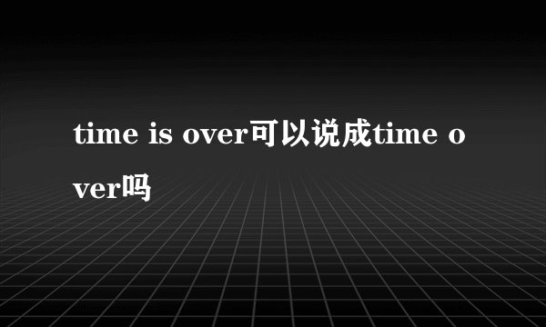 time is over可以说成time over吗