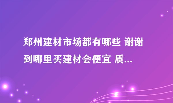 郑州建材市场都有哪些 谢谢 到哪里买建材会便宜 质量会有保障