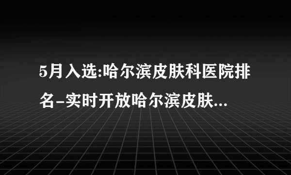 5月入选:哈尔滨皮肤科医院排名-实时开放哈尔滨皮肤病医院排名前3