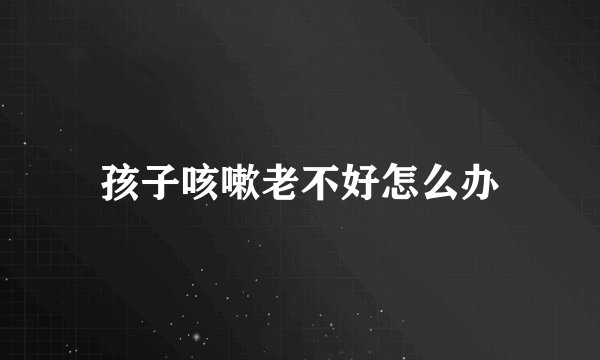孩子咳嗽老不好怎么办