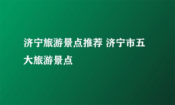 济宁旅游景点推荐 济宁市五大旅游景点