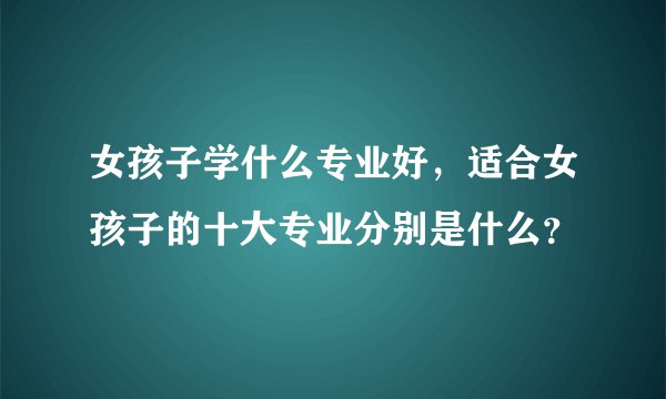 女孩子学什么专业好，适合女孩子的十大专业分别是什么？