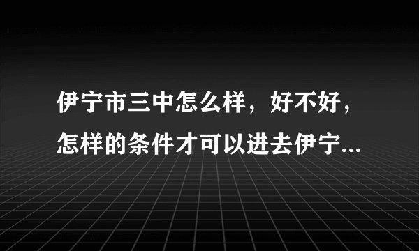 伊宁市三中怎么样，好不好，怎样的条件才可以进去伊宁市三中？
