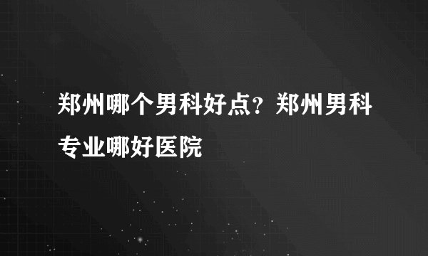 郑州哪个男科好点？郑州男科专业哪好医院