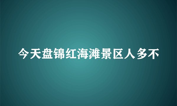 今天盘锦红海滩景区人多不