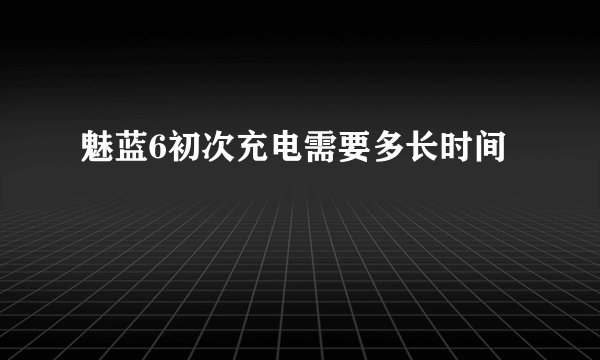 魅蓝6初次充电需要多长时间