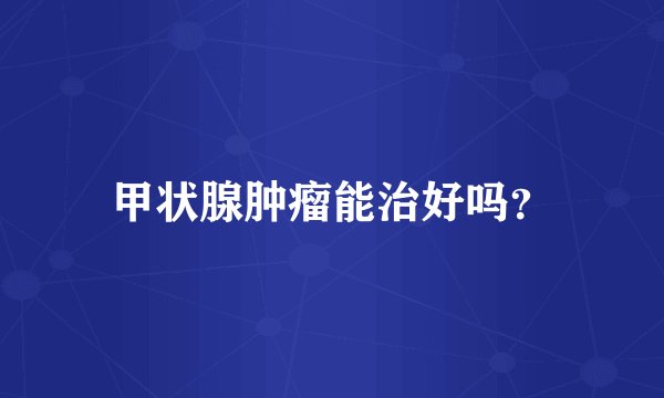 甲状腺肿瘤能治好吗？