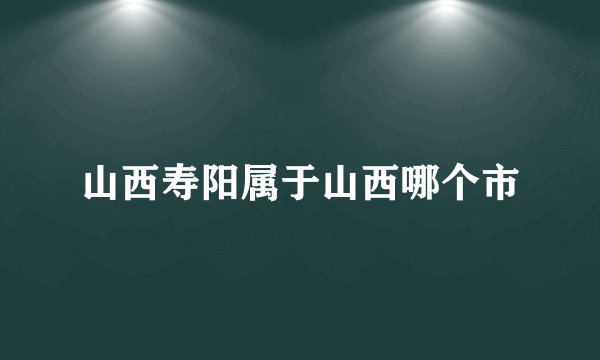 山西寿阳属于山西哪个市