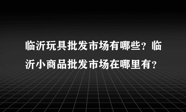 临沂玩具批发市场有哪些？临沂小商品批发市场在哪里有？
