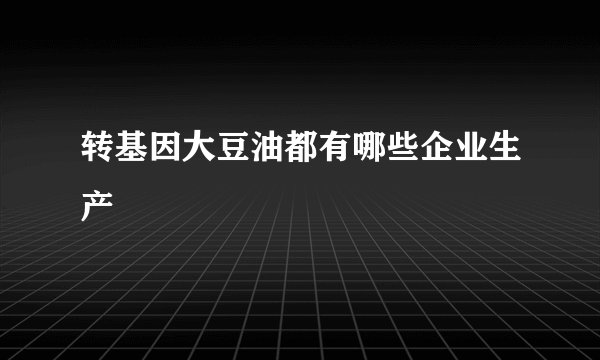 转基因大豆油都有哪些企业生产