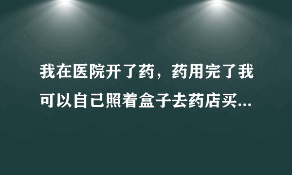 我在医院开了药，药用完了我可以自己照着盒子去药店买同样的吗？