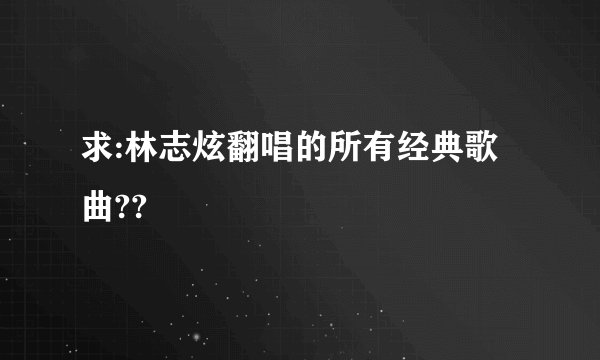 求:林志炫翻唱的所有经典歌曲??