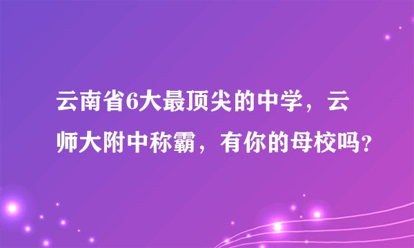 云南省6大最顶尖的中学,云师大附中称霸,有你的母校吗?
