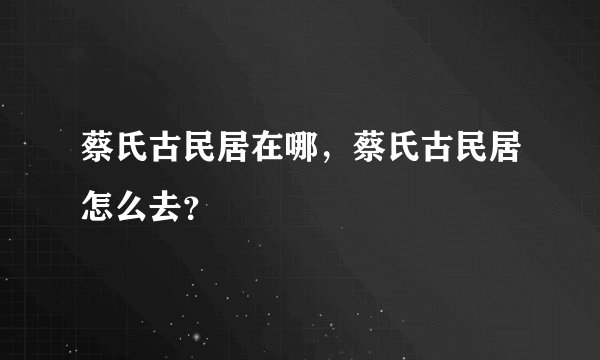 蔡氏古民居在哪,蔡氏古民居怎么去?