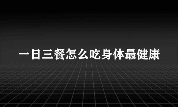 一日三餐怎么吃身体最健康