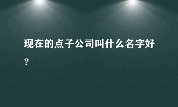 现在的点子公司叫什么名字好？