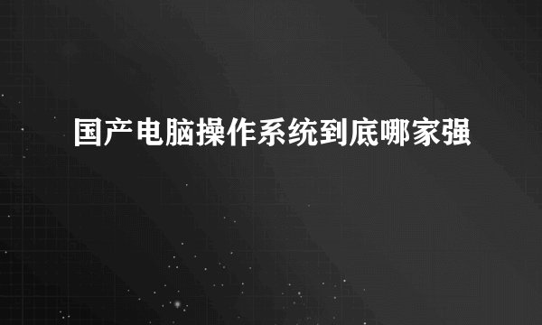 国产电脑操作系统到底哪家强