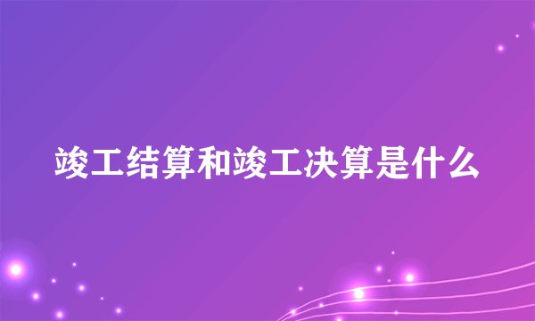 竣工结算和竣工决算是什么