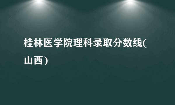 桂林医学院理科录取分数线(山西)