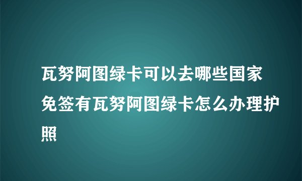 瓦努阿图绿卡可以去哪些国家免签有瓦努阿图绿卡怎么办理护照