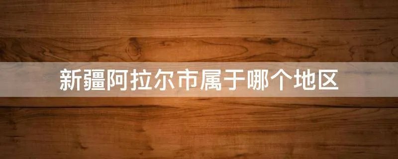 新疆阿拉尔市属于哪个地区