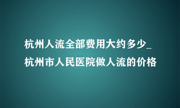 杭州人流全部费用大约多少_杭州市人民医院做人流的价格