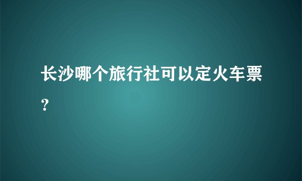 长沙哪个旅行社可以定火车票？