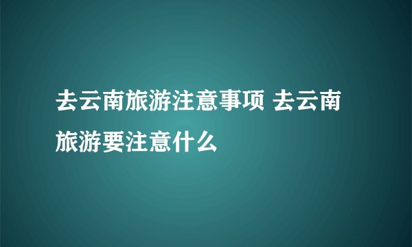 去云南旅游注意事项 去云南旅游要注意什么