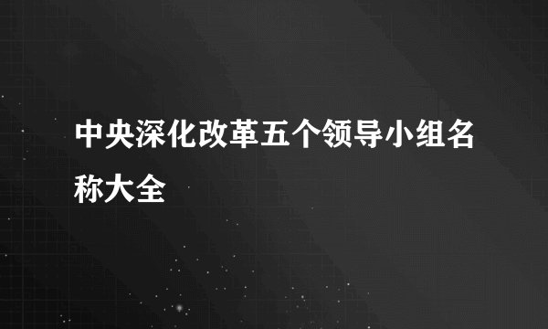 中央深化改革五个领导小组名称大全
