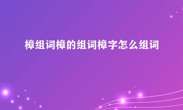 樟组词樟的组词樟字怎么组词