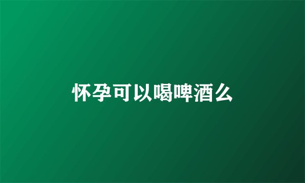 怀孕可以喝啤酒么