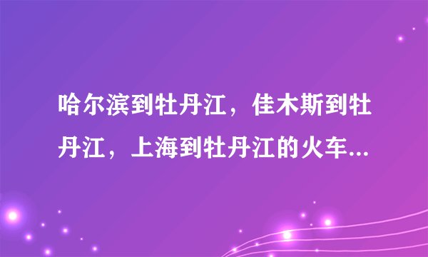 哈尔滨到牡丹江，佳木斯到牡丹江，上海到牡丹江的火车时刻表？