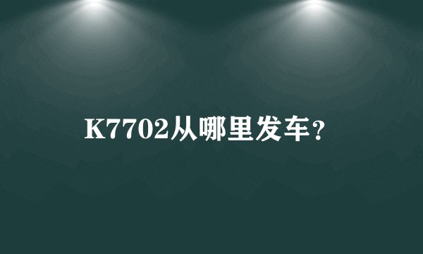 K7702从哪里发车?