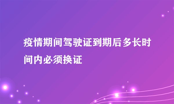 疫情期间驾驶证到期后多长时间内必须换证