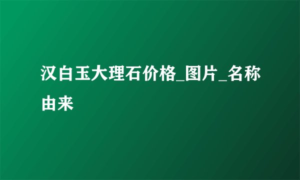 汉白玉大理石价格_图片_名称由来